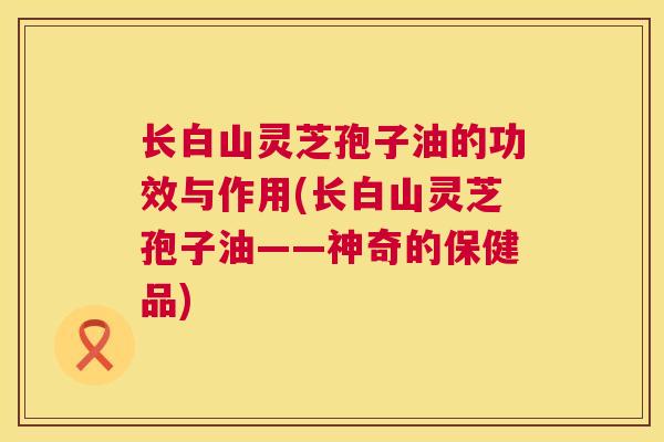 长白山灵芝孢子油的功效与作用(长白山灵芝孢子油——神奇的保健品) 第1张 长白山灵芝孢子油的功效与作用(长白山灵芝孢子油——神奇的保健品) 第1张
