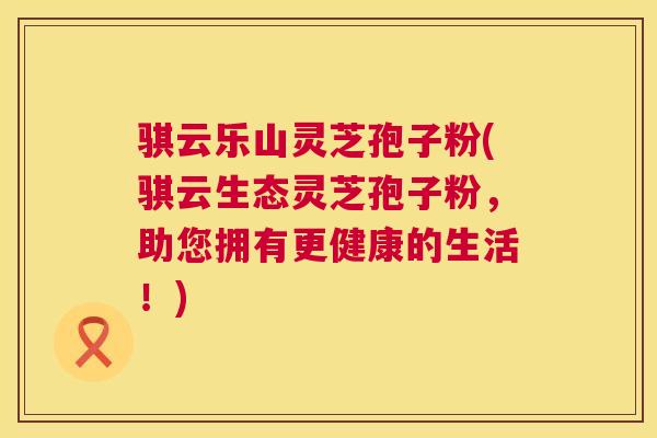 骐云乐山灵芝孢子粉(骐云生态灵芝孢子粉,助您拥有更健康的生活!) 第1张 骐云乐山灵芝孢子粉(骐云生态灵芝孢子粉,助您拥有更健康的生活!) 第1张