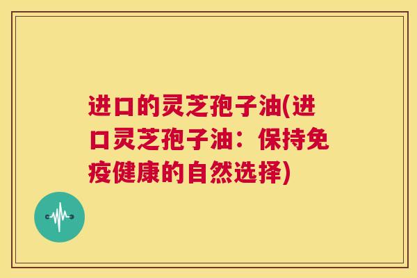 进口的灵芝孢子油(进口灵芝孢子油:保持免疫健康的自然选择) 第1张 进口的灵芝孢子油(进口灵芝孢子油:保持免疫健康的自然选择) 第1张
