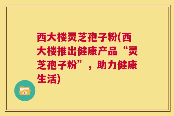 西大楼灵芝孢子粉(西大楼推出健康产品“灵芝孢子粉”，助力健康生活)  第1张