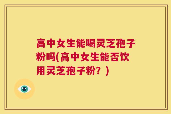 高中女生能喝灵芝孢子粉吗(高中女生能否饮用灵芝孢子粉?) 第1张 高中女生能喝灵芝孢子粉吗(高中女生能否饮用灵芝孢子粉?) 第1张