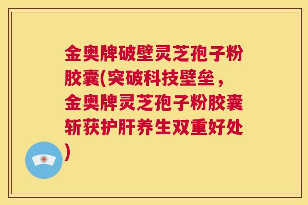 金奥牌破壁灵芝孢子粉胶囊(突破科技壁垒，金奥牌灵芝孢子粉胶囊斩获护肝养生双重好处)  第1张