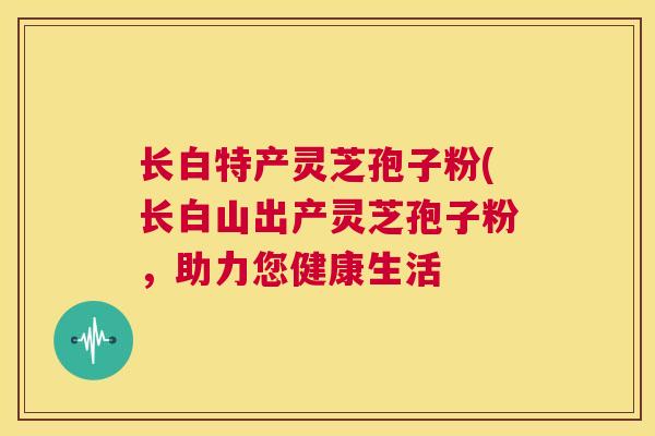 长白特产灵芝孢子粉(长白山出产灵芝孢子粉,助力您健康生活 第1张 长白特产灵芝孢子粉(长白山出产灵芝孢子粉,助力您健康生活 第1张