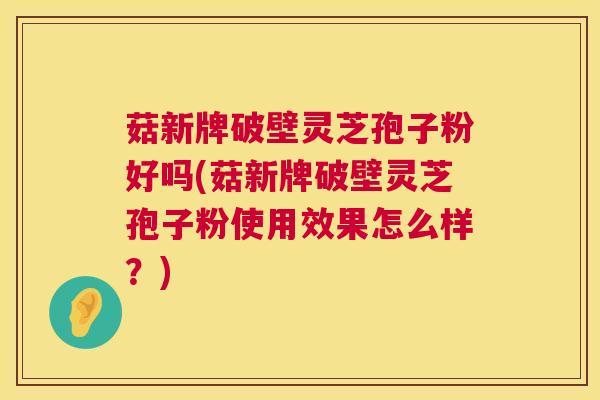 菇新牌破壁灵芝孢子粉好吗(菇新牌破壁灵芝孢子粉使用效果怎么样?) 第1张 菇新牌破壁灵芝孢子粉好吗(菇新牌破壁灵芝孢子粉使用效果怎么样?) 第1张