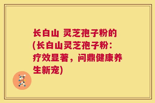 长白山 灵芝孢子粉的(长白山灵芝孢子粉:疗效显著,问鼎健康养生新宠) 第1张 长白山 灵芝孢子粉的(长白山灵芝孢子粉:疗效显著,问鼎健康养生新宠) 第1张