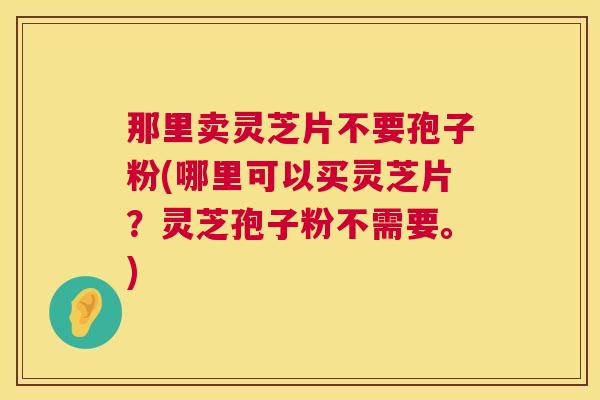 那里卖灵芝片不要孢子粉(哪里可以买灵芝片?灵芝孢子粉不需要。) 第1张 那里卖灵芝片不要孢子粉(哪里可以买灵芝片?灵芝孢子粉不需要。) 第1张