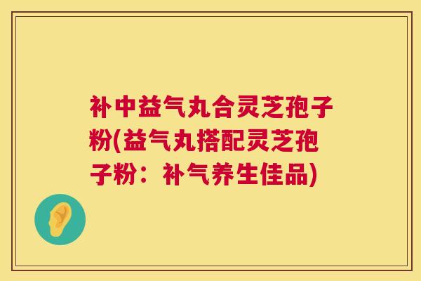补中益气丸合灵芝孢子粉(益气丸搭配灵芝孢子粉：补气养生佳品)  第1张