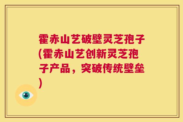 霍赤山艺破壁灵芝孢子(霍赤山艺创新灵芝孢子产品,突破传统壁垒) 第1张 霍赤山艺破壁灵芝孢子(霍赤山艺创新灵芝孢子产品,突破传统壁垒) 第1张