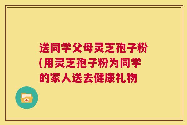 送同学父母灵芝孢子粉(用灵芝孢子粉为同学的家人送去健康礼物  第1张
