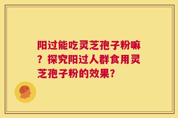 阳过能吃灵芝孢子粉嘛?探究阳过人群食用灵芝孢子粉的效果? 第1张 阳过能吃灵芝孢子粉嘛?探究阳过人群食用灵芝孢子粉的效果? 第1张