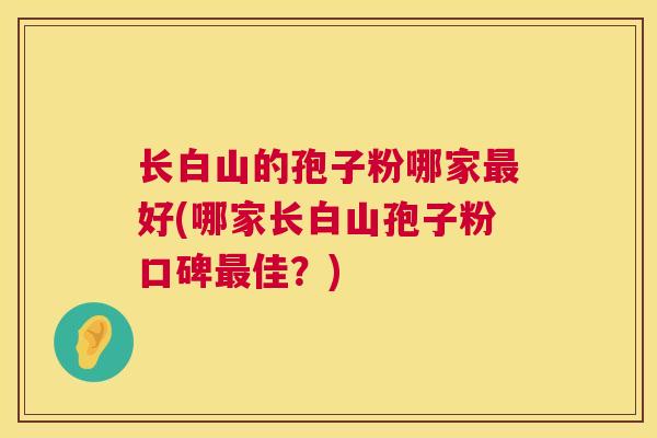 长白山的孢子粉哪家最好(哪家长白山孢子粉口碑最佳?) 第1张 长白山的孢子粉哪家最好(哪家长白山孢子粉口碑最佳?) 第1张
