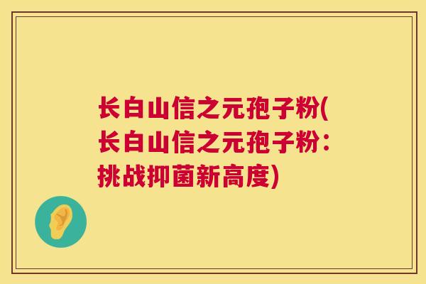 长白山信之元孢子粉(长白山信之元孢子粉:挑战抑菌新高度) 第1张 长白山信之元孢子粉(长白山信之元孢子粉:挑战抑菌新高度) 第1张