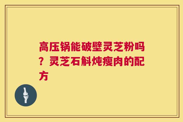 高压锅能破壁灵芝粉吗？灵芝石斛炖瘦肉的配方  第1张