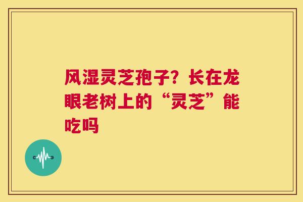 风湿灵芝孢子？长在龙眼老树上的“灵芝”能吃吗  第1张