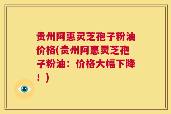 贵州阿惠灵芝孢子粉油价格(贵州阿惠灵芝孢子粉油：价格大幅下降！)  第1张