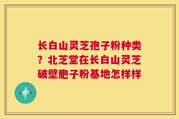 长白山灵芝孢子粉种类？北芝堂在长白山灵芝破壁胞子粉基地怎样样  第1张