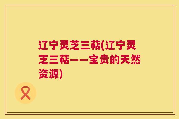 辽宁灵芝三萜(辽宁灵芝三萜——宝贵的天然资源)  第1张
