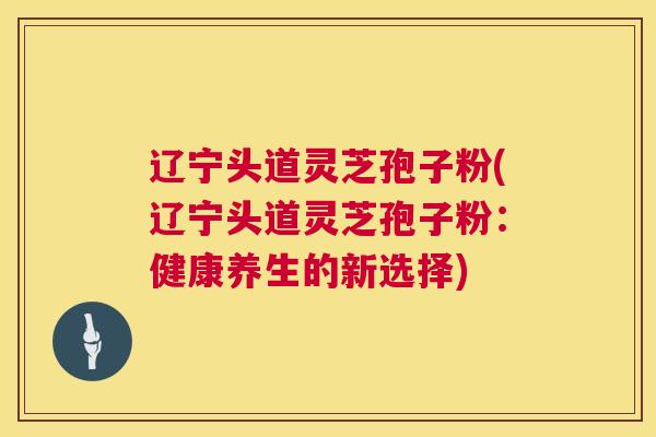 辽宁头道灵芝孢子粉(辽宁头道灵芝孢子粉：健康养生的新选择)  第1张