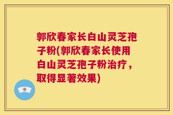 郭欣春家长白山灵芝孢子粉(郭欣春家长使用白山灵芝孢子粉治疗,取得显著效果) 第1张 郭欣春家长白山灵芝孢子粉(郭欣春家长使用白山灵芝孢子粉治疗,取得显著效果) 第1张