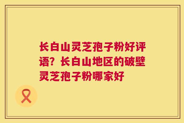 长白山灵芝孢子粉好评语?长白山地区的破壁灵芝孢子粉哪家好 第1张 长白山灵芝孢子粉好评语?长白山地区的破壁灵芝孢子粉哪家好 第1张