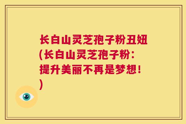 长白山灵芝孢子粉丑妞(长白山灵芝孢子粉:提升美丽不再是梦想!) 第1张 长白山灵芝孢子粉丑妞(长白山灵芝孢子粉:提升美丽不再是梦想!) 第1张