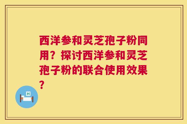 西洋参和灵芝孢子粉同用?探讨西洋参和灵芝孢子粉的联合使用效果? 第1张 西洋参和灵芝孢子粉同用?探讨西洋参和灵芝孢子粉的联合使用效果? 第1张