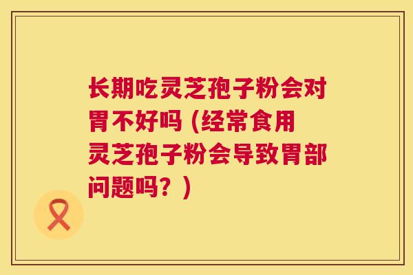 长期吃灵芝孢子粉会对胃不好吗 (经常食用灵芝孢子粉会导致胃部问题吗？)  第1张