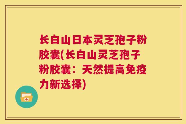 长白山日本灵芝孢子粉胶囊(长白山灵芝孢子粉胶囊：天然提高免疫力新选择)  第1张