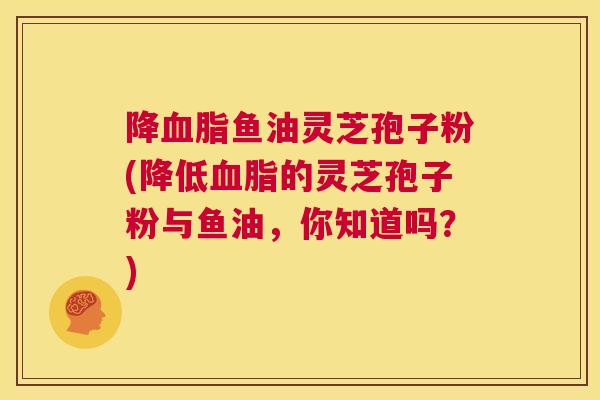 降血脂鱼油灵芝孢子粉(降低血脂的灵芝孢子粉与鱼油,你知道吗?) 第1张 降血脂鱼油灵芝孢子粉(降低血脂的灵芝孢子粉与鱼油,你知道吗?) 第1张