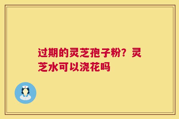过期的灵芝孢子粉?灵芝水可以浇花吗 第1张 过期的灵芝孢子粉?灵芝水可以浇花吗 第1张
