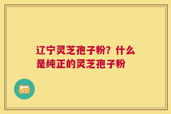 辽宁灵芝孢子粉？什么是纯正的灵芝孢子粉  第1张