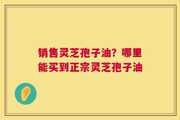 销售灵芝孢子油？哪里能买到正宗灵芝孢子油  第1张