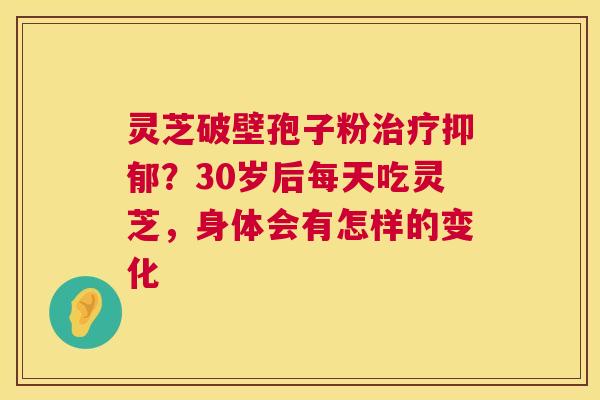 灵芝破壁孢子粉治疗抑郁?30岁后每天吃灵芝,身体会有怎样的变化 第1张 灵芝破壁孢子粉治疗抑郁?30岁后每天吃灵芝,身体会有怎样的变化 第1张