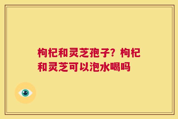 枸杞和灵芝孢子?枸杞和灵芝可以泡水喝吗 第1张 枸杞和灵芝孢子?枸杞和灵芝可以泡水喝吗 第1张