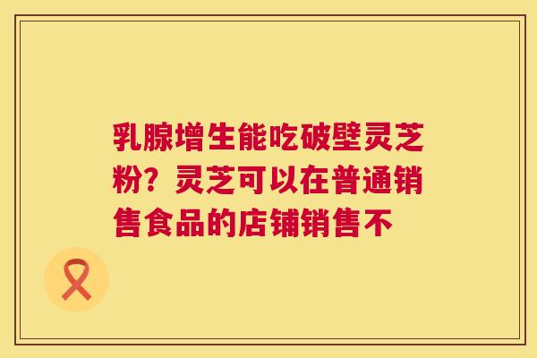 乳腺增生能吃破壁灵芝粉?灵芝可以在普通销售食品的店铺销售不 第1张 乳腺增生能吃破壁灵芝粉?灵芝可以在普通销售食品的店铺销售不 第1张
