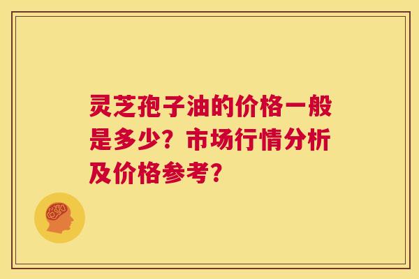 灵芝孢子油的价格一般是多少?市场行情分析及价格参考? 第1张 灵芝孢子油的价格一般是多少?市场行情分析及价格参考? 第1张