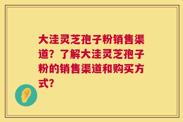 大洼灵芝孢子粉销售渠道？了解大洼灵芝孢子粉的销售渠道和购买方式？  第1张
