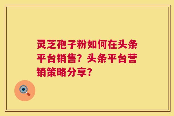 灵芝孢子粉如何在头条平台销售?头条平台营销策略分享? 第1张 灵芝孢子粉如何在头条平台销售?头条平台营销策略分享? 第1张