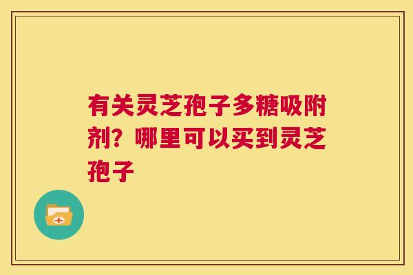 有关灵芝孢子多糖吸附剂?哪里可以买到灵芝孢子 第1张 有关灵芝孢子多糖吸附剂?哪里可以买到灵芝孢子 第1张
