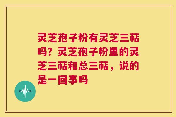 灵芝孢子粉有灵芝三萜吗？灵芝孢子粉里的灵芝三萜和总三萜，说的是一回事吗  第1张