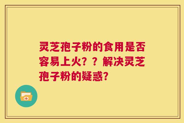 灵芝孢子粉的食用是否容易上火？？解决灵芝孢子粉的疑惑？  第1张