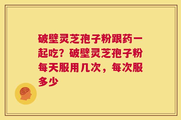 破壁灵芝孢子粉跟药一起吃?破壁灵芝孢子粉每天服用几次,每次服多少 第1张 破壁灵芝孢子粉跟药一起吃?破壁灵芝孢子粉每天服用几次,每次服多少 第1张