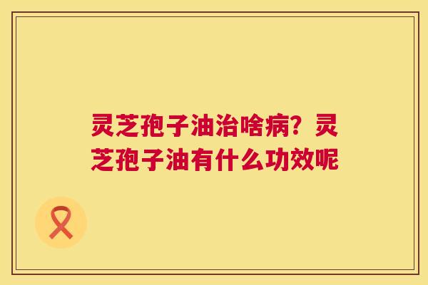 灵芝孢子油治啥病？灵芝孢子油有什么功效呢  第1张