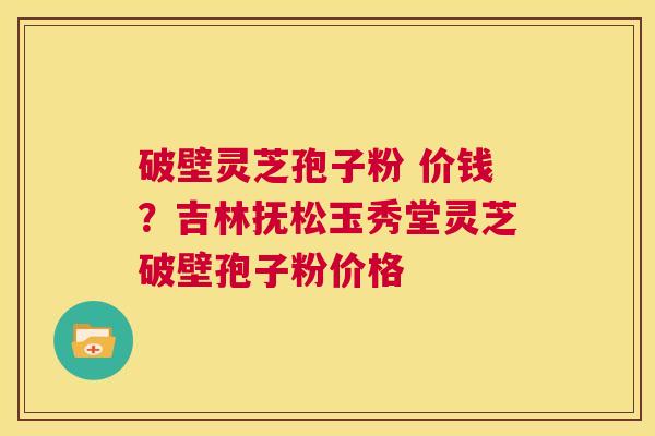 破壁灵芝孢子粉 价钱?吉林抚松玉秀堂灵芝破壁孢子粉价格 第1张 破壁灵芝孢子粉 价钱?吉林抚松玉秀堂灵芝破壁孢子粉价格 第1张