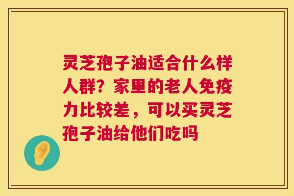 灵芝孢子油适合什么样人群?家里的老人免疫力比较差,可以买灵芝孢子油给他们吃吗 第1张 灵芝孢子油适合什么样人群?家里的老人免疫力比较差,可以买灵芝孢子油给他们吃吗 第1张