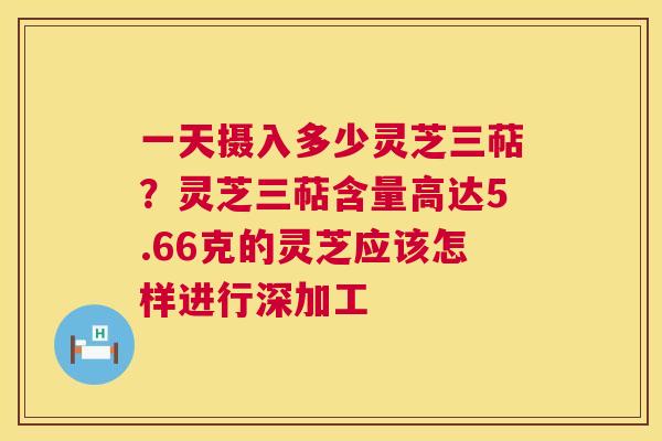 一天摄入多少灵芝三萜？灵芝三萜含量高达5.66克的灵芝应该怎样进行深加工  第1张