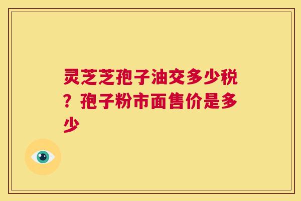 灵芝芝孢子油交多少税?孢子粉市面售价是多少 第1张 灵芝芝孢子油交多少税?孢子粉市面售价是多少 第1张