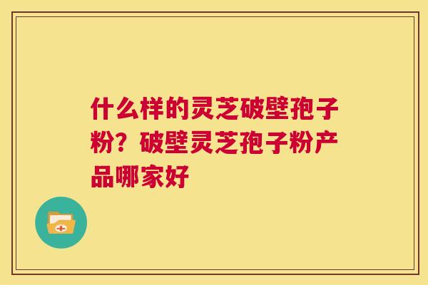 什么样的灵芝破壁孢子粉?破壁灵芝孢子粉产品哪家好 第1张 什么样的灵芝破壁孢子粉?破壁灵芝孢子粉产品哪家好 第1张