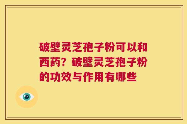 破壁灵芝孢子粉可以和西药?破壁灵芝孢子粉的功效与作用有哪些 第1张 破壁灵芝孢子粉可以和西药?破壁灵芝孢子粉的功效与作用有哪些 第1张