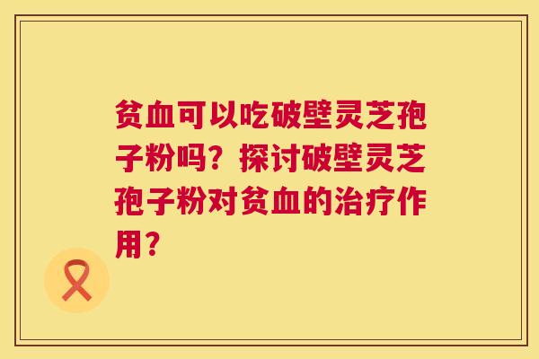 贫血可以吃破壁灵芝孢子粉吗?探讨破壁灵芝孢子粉对贫血的治疗作用? 第1张 贫血可以吃破壁灵芝孢子粉吗?探讨破壁灵芝孢子粉对贫血的治疗作用? 第1张